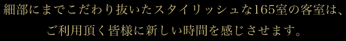 細部にまでこだわり抜いたスタイリッシュな165室の客室は、ご利用頂く皆様に新しい時間を感じさせます。